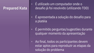 Prepared Kata
▫ É utilizado um computador onde o
desafio já foi resolvido (utilizando TDD)
▫ É apresentada a solução do desafio para
a platéia
▫ É permitido perguntas/sugestões durante
qualquer momento da apresentação
▫ Ao final, todos os participantes devem
estar aptos para reproduzir as etapas da
solução do problema
 