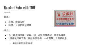 Randori Kata with TDD
觀眾：
● 紅燈，觀眾安靜
● 綠燈，可以給任何建議
台上：
● 台上可視情況舉「求救」牌，此時不論燈號，皆視為綠燈
● 7分鐘後司機下臺，領航員變司機，一個觀眾上台當領航員
○ 新領航員可推翻原有決定
 