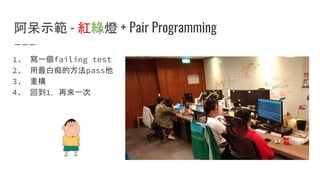 阿呆示範 - 紅綠燈 + Pair Programming
1. 寫一個failing test
2. 用最白痴的方法pass他
3. 重構
4. 回到1，再來一次
 