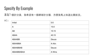 Specify By Example
身為一個計分員，我希望有一個網球計分器，方便我馬上知道比賽狀況。
AC:
Initial 0:0
A 15:0
AB 15:15
ABAA 40:15
ABAABB Deuce
ABAABBA A Adv.
ABAABBAB Deuce
ABAABBABAA A Wins
 
