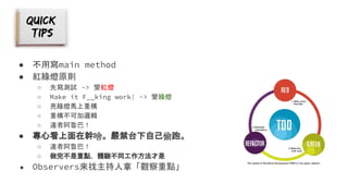 ● 不用寫main method
● 紅綠燈原則
○ 先寫測試 -> 變紅燈
○ Make it F__king work! -> 變綠燈
○ 亮綠燈馬上重構
○ 重構不可加邏輯
○ 違者阿魯巴！
● 專心看上面在幹啥。嚴禁台下自己偷跑。
○ 違者阿魯巴！
○ 做完不是重點，體驗不同工作方法才是
● Observers來找主持人拿「觀察重點」
 