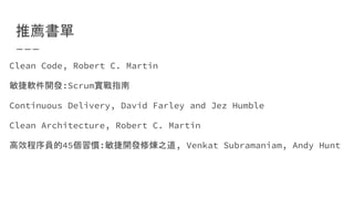 推薦書單
Clean Code, Robert C. Martin
敏捷軟件開發:Scrum實戰指南
Continuous Delivery, David Farley and Jez Humble
Clean Architecture, Robert C. Martin
高效程序員的45個習慣:敏捷開發修煉之道, Venkat Subramaniam, Andy Hunt
 
