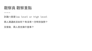 觀察員 觀察重點
討論內容是low level or high level
兩人溝通狀況如何？有沒有一方特別強勢？
交接後，兩人首先做什麼事？
 