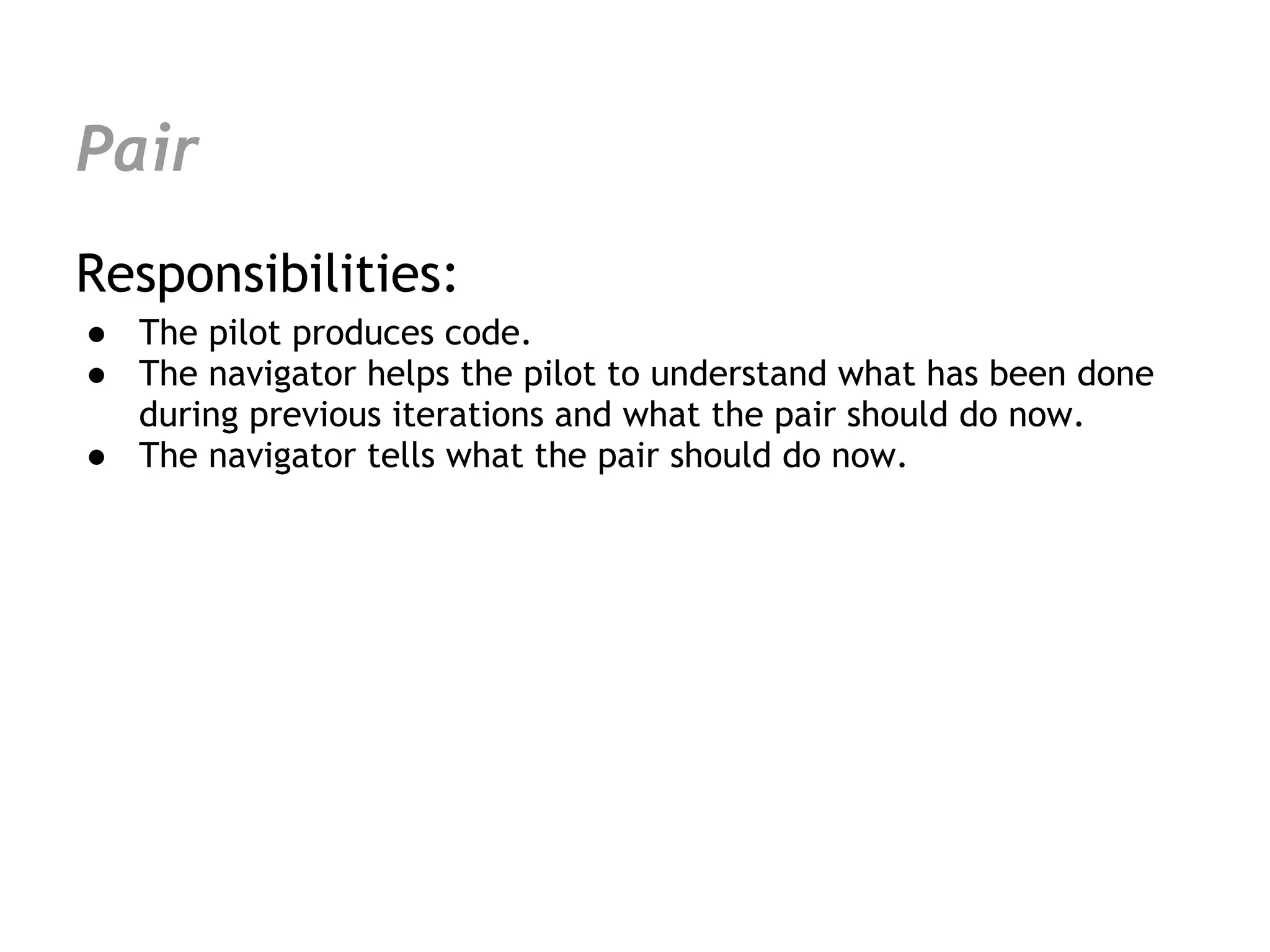 Pair
Responsibilities:
● The pilot produces code.
● The navigator helps the pilot to understand what has been done
  during previous iterations and what the pair should do now.
● The navigator tells what the pair should do now.
 