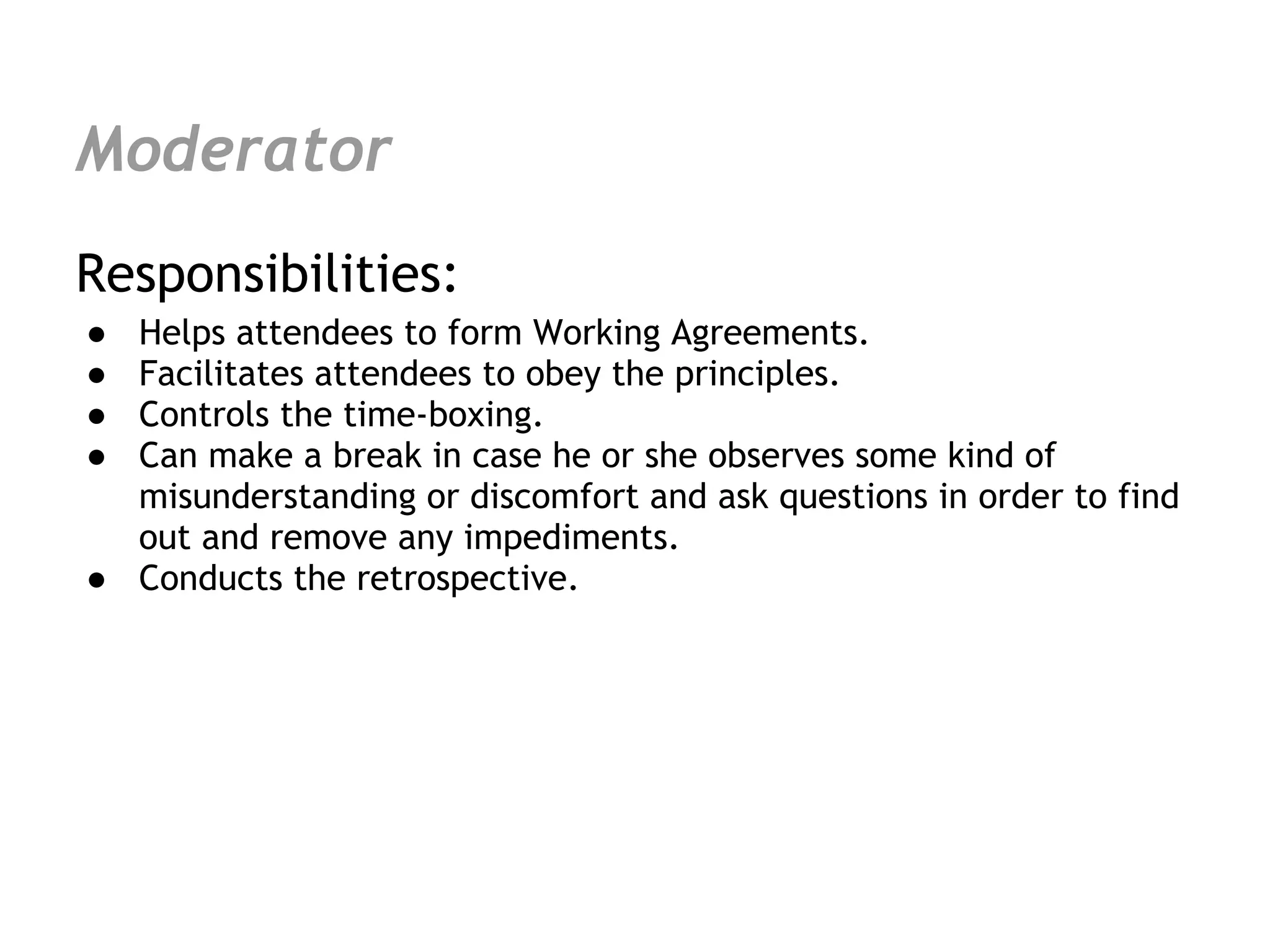 Moderator
Responsibilities:
● Helps attendees to form Working Agreements.
● Facilitates attendees to obey the principles.
● Controls the time-boxing.
● Can make a break in case he or she observes some kind of
  misunderstanding or discomfort and ask questions in order to find
  out and remove any impediments.
● Conducts the retrospective.
 
