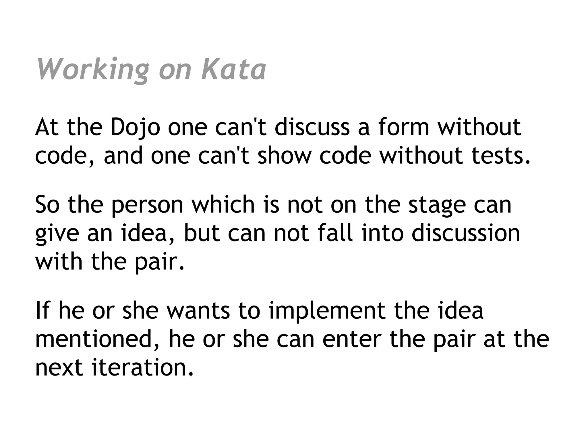 Working on Kata
At the Dojo one can't discuss a form without
code, and one can't show code without tests.

So the person which is not on the stage can
give an idea, but can not fall into discussion
with the pair.

If he or she wants to implement the idea
mentioned, he or she can enter the pair at the
next iteration.
 