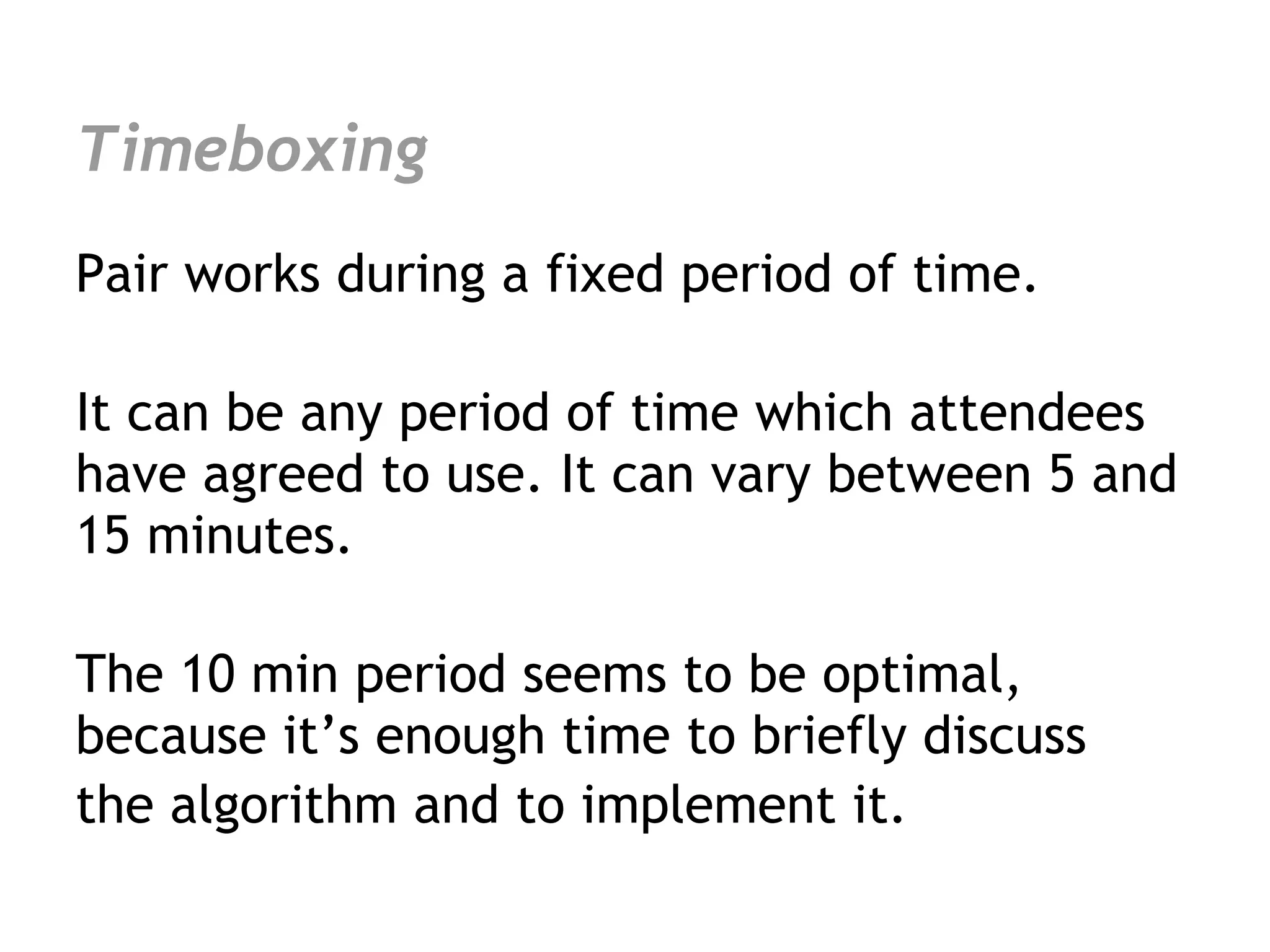 Timeboxing
Pair works during a fixed period of time.

It can be any period of time which attendees
have agreed to use. It can vary between 5 and
15 minutes.

The 10 min period seems to be optimal,
because it’s enough time to briefly discuss
the algorithm and to implement it.
 