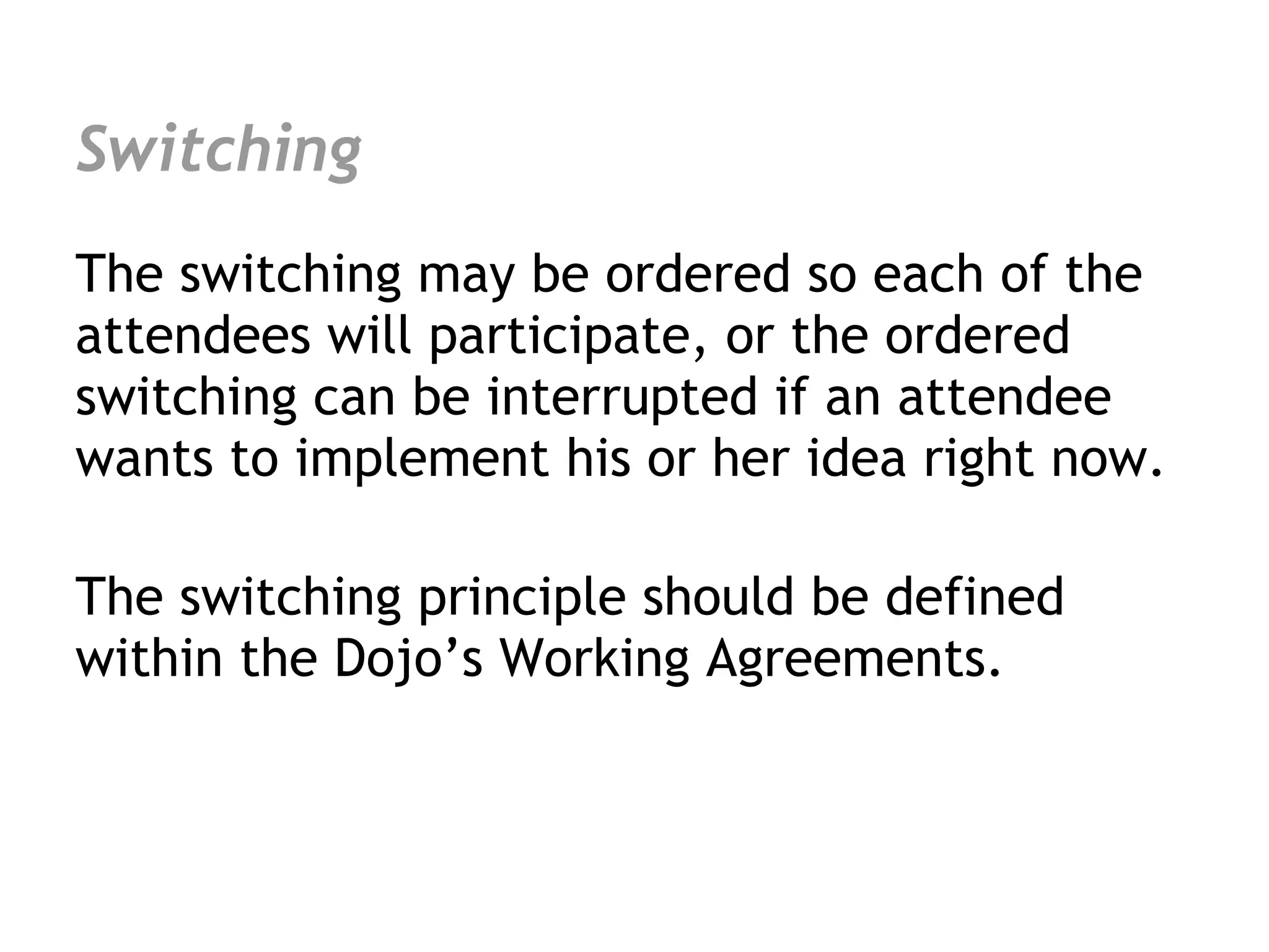 Switching
The switching may be ordered so each of the
attendees will participate, or the ordered
switching can be interrupted if an attendee
wants to implement his or her idea right now.

The switching principle should be defined
within the Dojo’s Working Agreements.
 