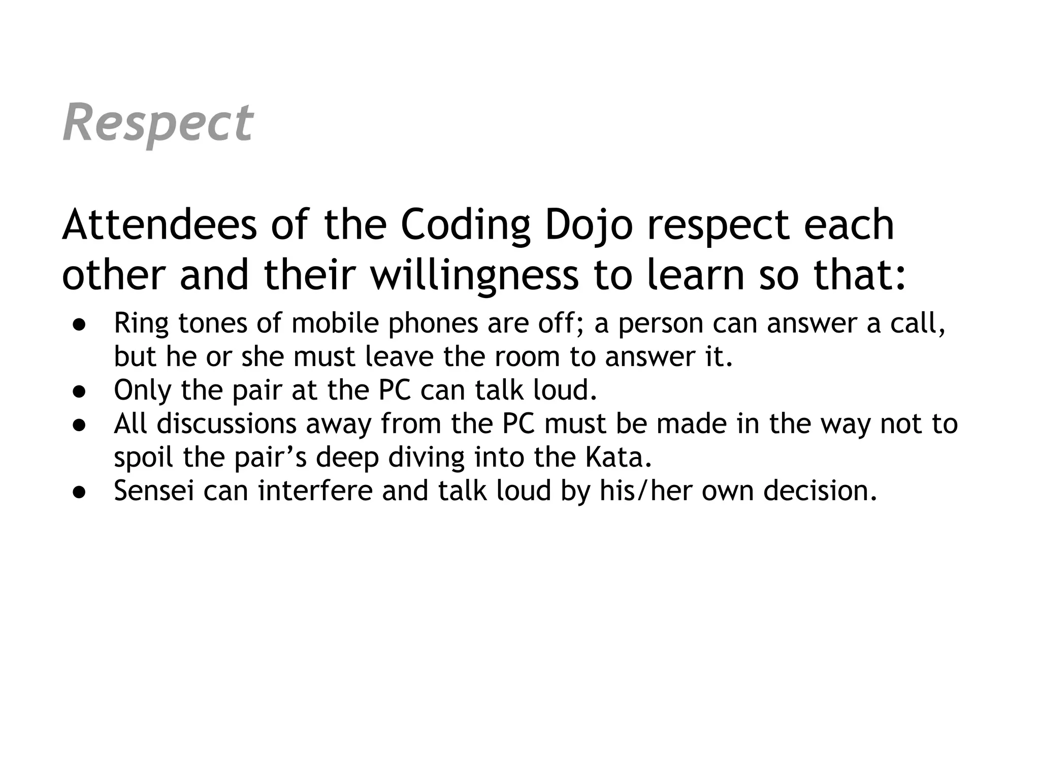 Respect
Attendees of the Coding Dojo respect each
other and their willingness to learn so that:
● Ring tones of mobile phones are off; a person can answer a call,
  but he or she must leave the room to answer it.
● Only the pair at the PC can talk loud.
● All discussions away from the PC must be made in the way not to
  spoil the pair’s deep diving into the Kata.
● Sensei can interfere and talk loud by his/her own decision.
 
