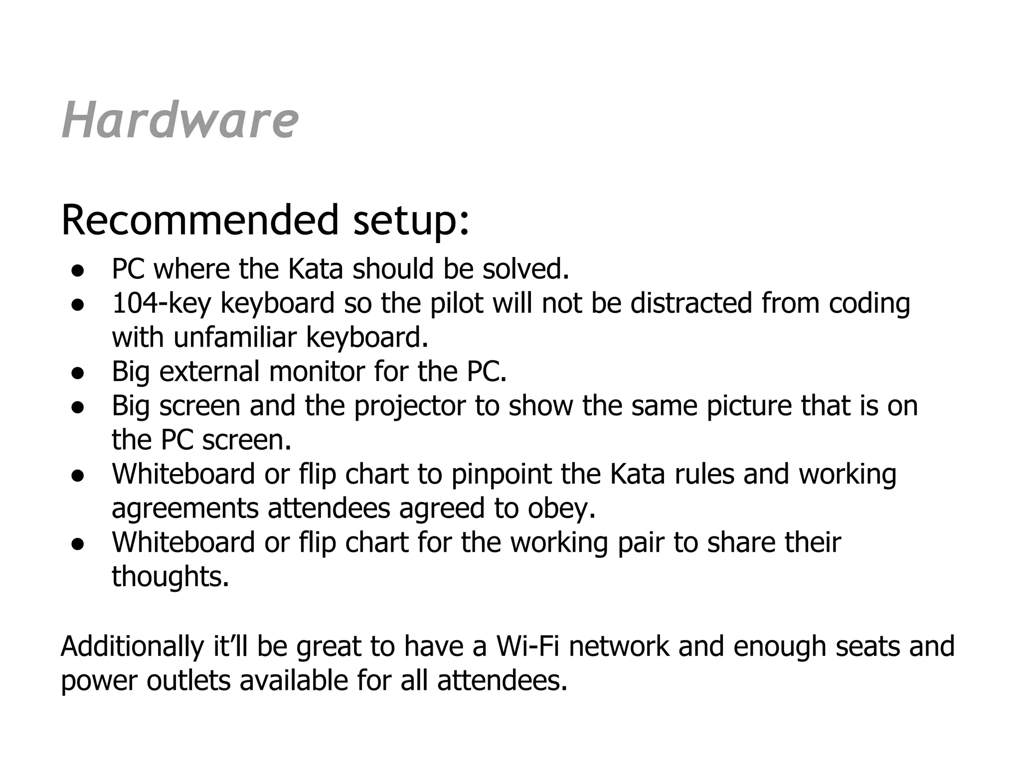 Hardware
Recommended setup:
● PC where the Kata should be solved.
● 104-key keyboard so the pilot will not be distracted from coding
  with unfamiliar keyboard.
● Big external monitor for the PC.
● Big screen and the projector to show the same picture that is on
  the PC screen.
● Whiteboard or flip chart to pinpoint the Kata rules and working
  agreements attendees agreed to obey.
● Whiteboard or flip chart for the working pair to share their
  thoughts.

Additionally it’ll be great to have a Wi-Fi network and enough seats and
power outlets available for all attendees.
 