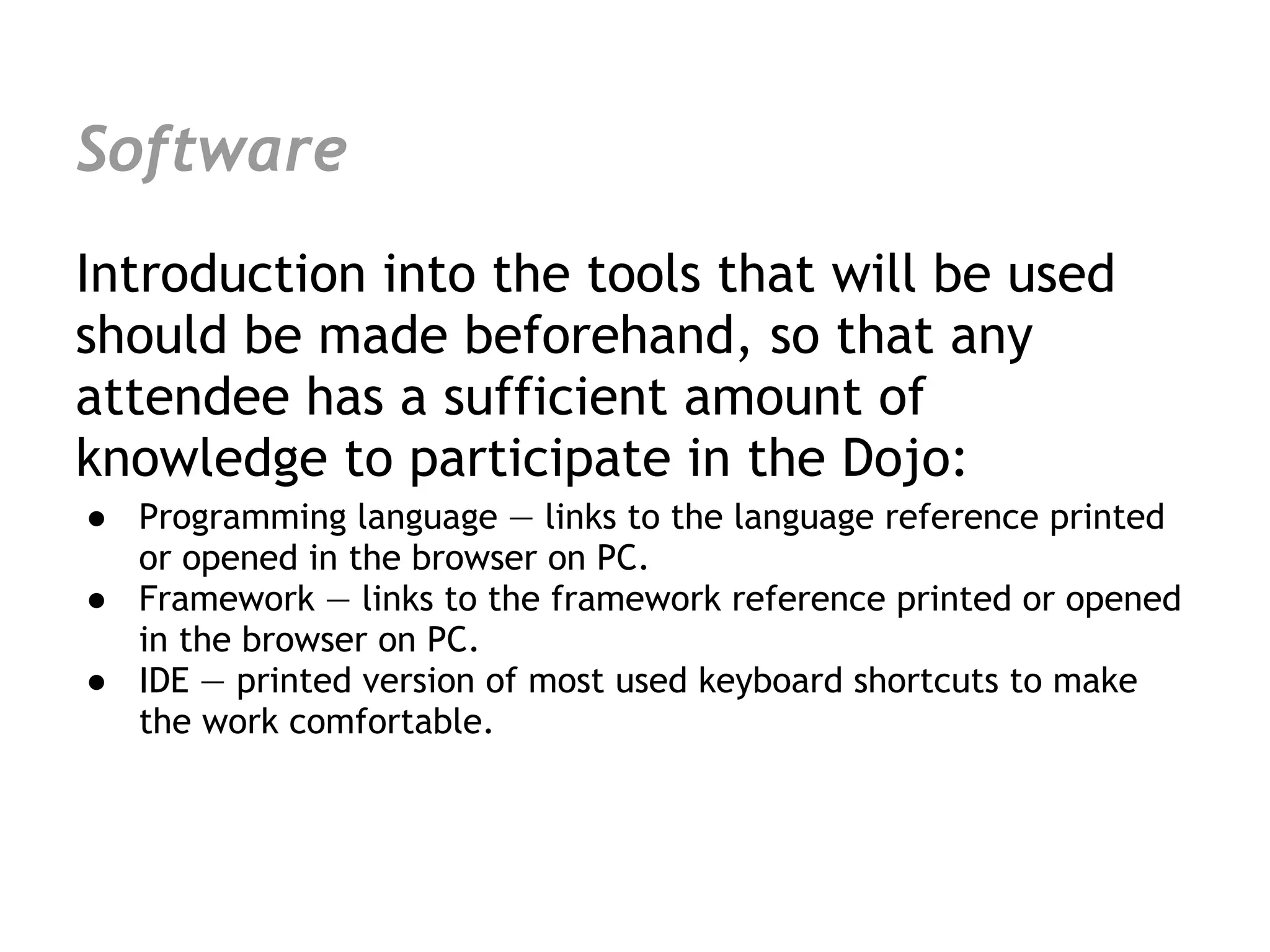 Software
Introduction into the tools that will be used
should be made beforehand, so that any
attendee has a sufficient amount of
knowledge to participate in the Dojo:
● Programming language — links to the language reference printed
  or opened in the browser on PC.
● Framework — links to the framework reference printed or opened
  in the browser on PC.
● IDE — printed version of most used keyboard shortcuts to make
  the work comfortable.
 