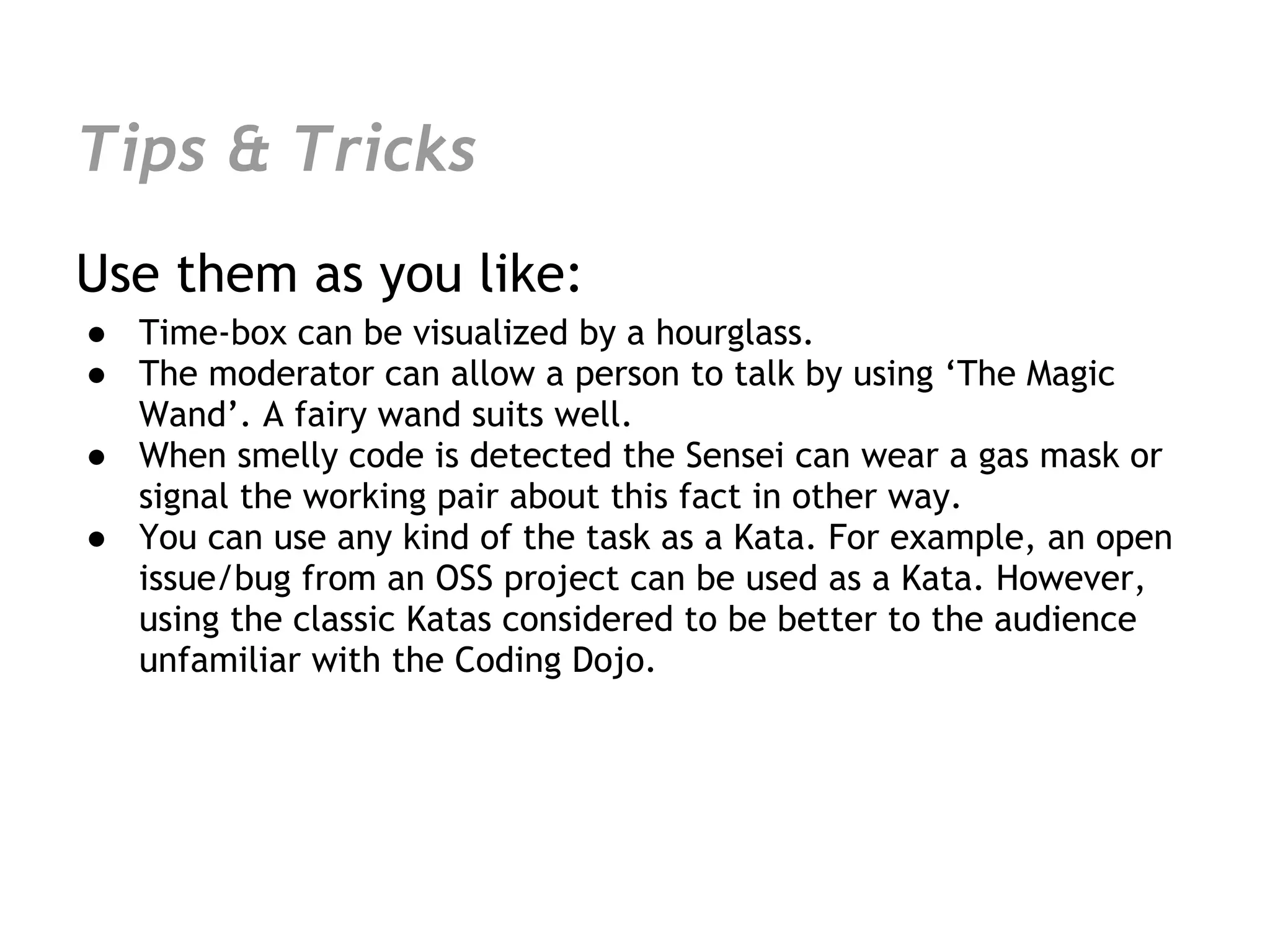 Tips & Tricks
Use them as you like:
● Time-box can be visualized by a hourglass.
● The moderator can allow a person to talk by using ‘The Magic
  Wand’. A fairy wand suits well.
● When smelly code is detected the Sensei can wear a gas mask or
  signal the working pair about this fact in other way.
● You can use any kind of the task as a Kata. For example, an open
  issue/bug from an OSS project can be used as a Kata. However,
  using the classic Katas considered to be better to the audience
  unfamiliar with the Coding Dojo.
 