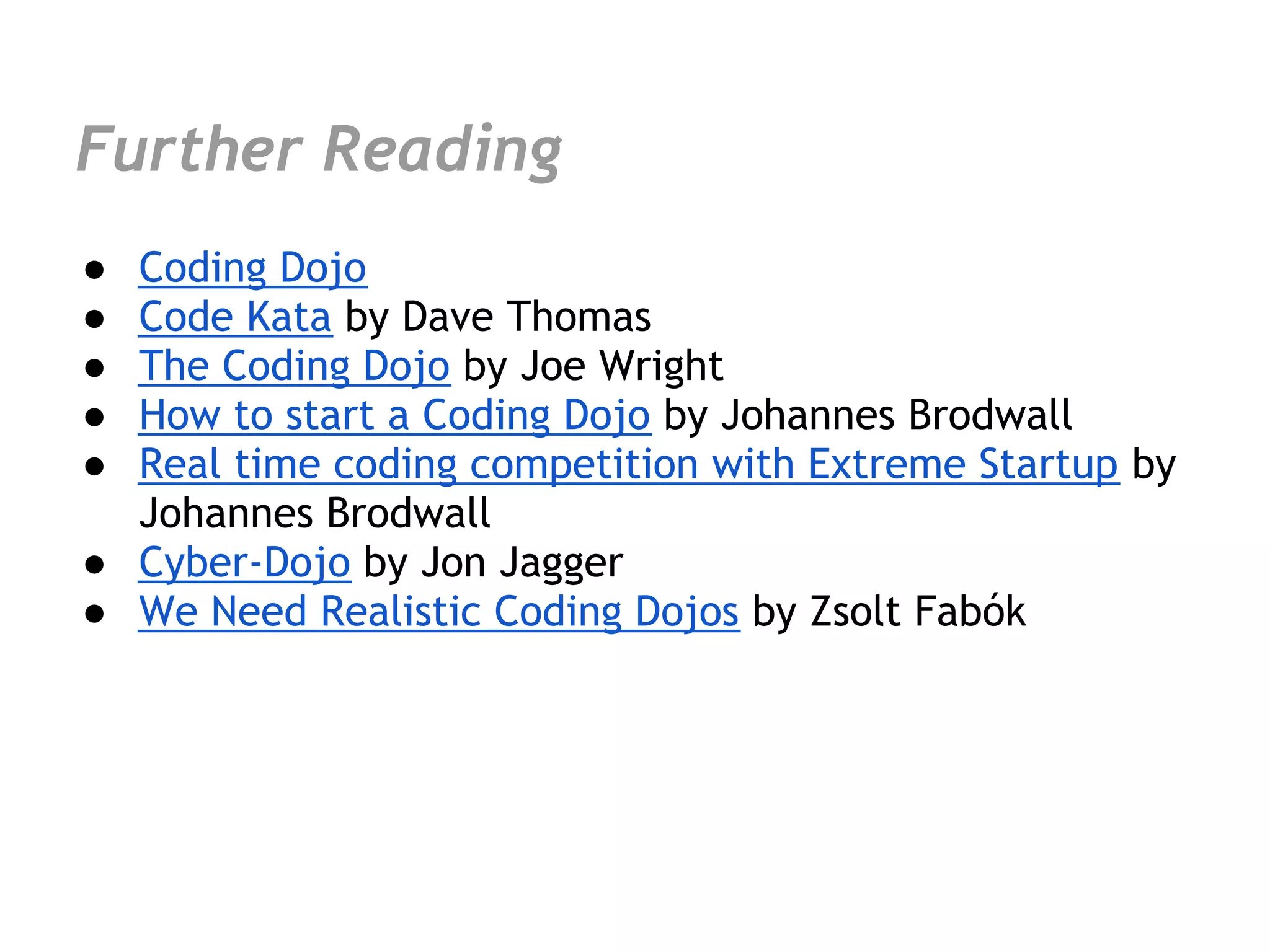 Further Reading
● Coding Dojo
● Code Kata by Dave Thomas
● The Coding Dojo by Joe Wright
● How to start a Coding Dojo by Johannes Brodwall
● Real time coding competition with Extreme Startup by
  Johannes Brodwall
● Cyber-Dojo by Jon Jagger
● We Need Realistic Coding Dojos by Zsolt Fabók
 