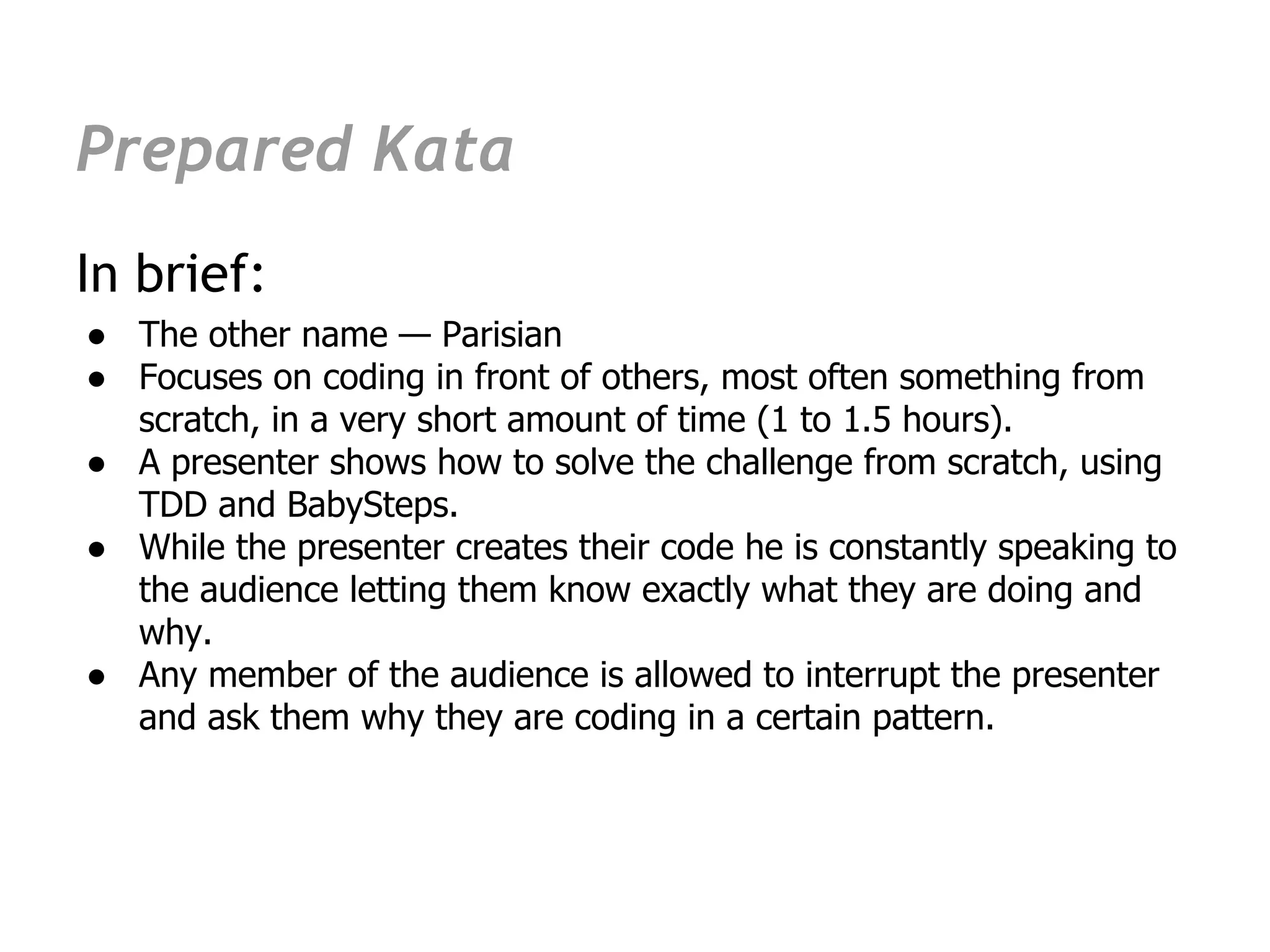 Prepared Kata
In brief:
● The other name — Parisian
● Focuses on coding in front of others, most often something from
  scratch, in a very short amount of time (1 to 1.5 hours).
● A presenter shows how to solve the challenge from scratch, using
  TDD and BabySteps.
● While the presenter creates their code he is constantly speaking to
  the audience letting them know exactly what they are doing and
  why.
● Any member of the audience is allowed to interrupt the presenter
  and ask them why they are coding in a certain pattern.
 