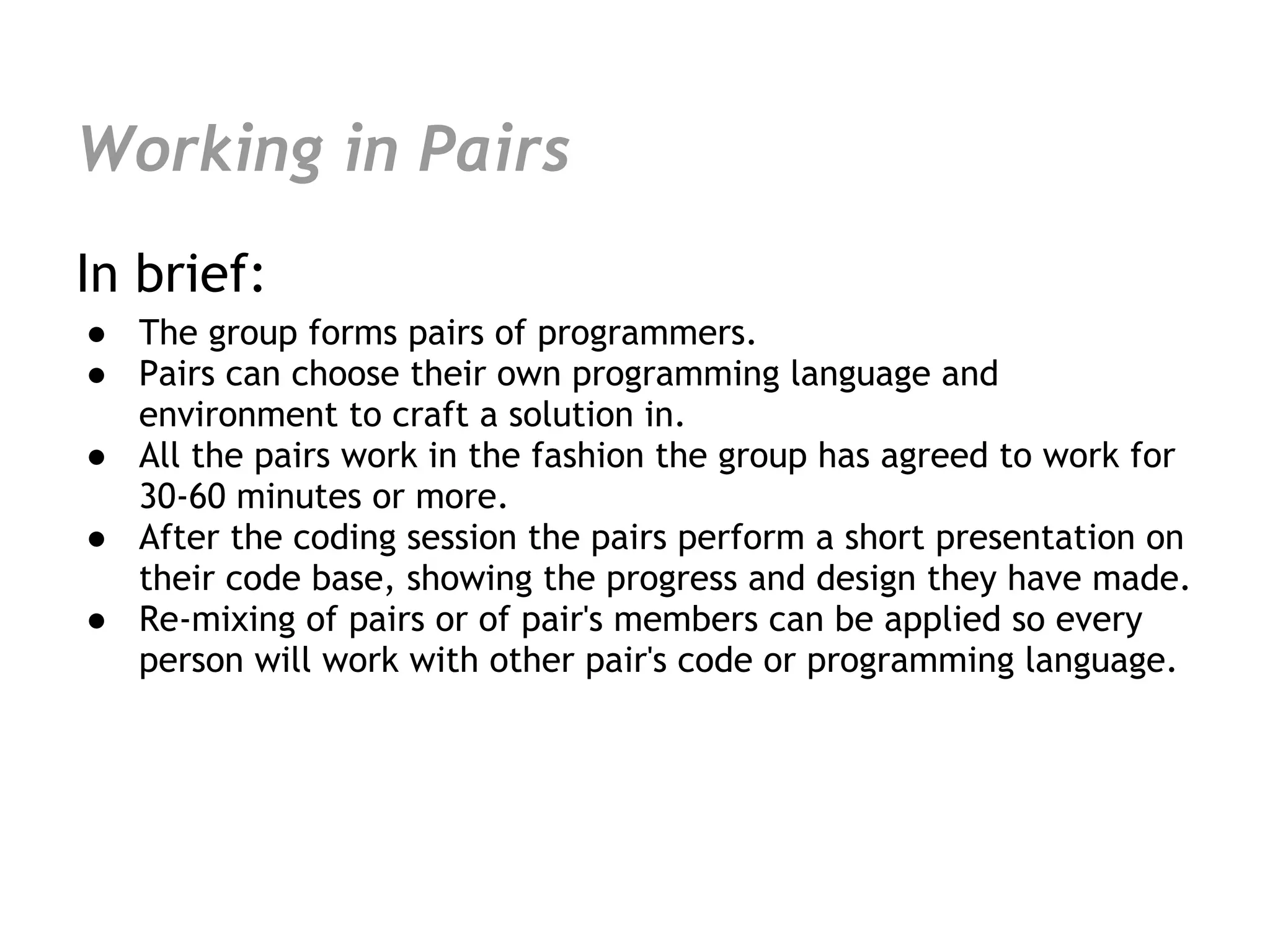 Working in Pairs
In brief:
● The group forms pairs of programmers.
● Pairs can choose their own programming language and
  environment to craft a solution in.
● All the pairs work in the fashion the group has agreed to work for
  30-60 minutes or more.
● After the coding session the pairs perform a short presentation on
  their code base, showing the progress and design they have made.
● Re-mixing of pairs or of pair's members can be applied so every
  person will work with other pair's code or programming language.
 