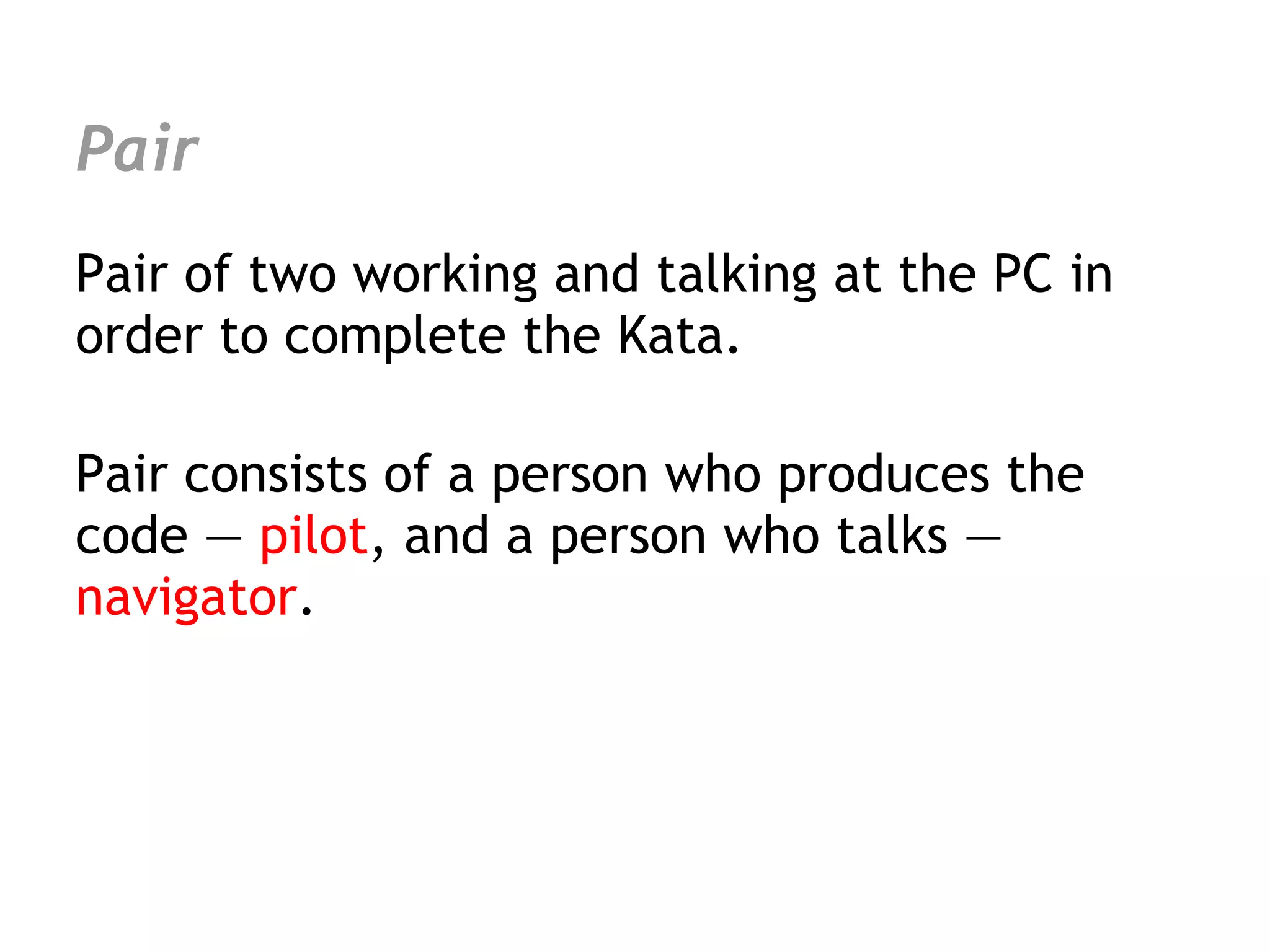 Pair
Pair of two working and talking at the PC in
order to complete the Kata.

Pair consists of a person who produces the
code — pilot, and a person who talks —
navigator.
 