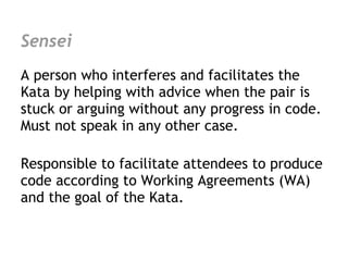 Sensei
A person who interferes and facilitates the
Kata by helping with advice when the pair is
stuck or arguing without any progress in code.
Must not speak in any other case.

Responsible to facilitate attendees to produce
code according to Working Agreements (WA)
and the goal of the Kata.
 