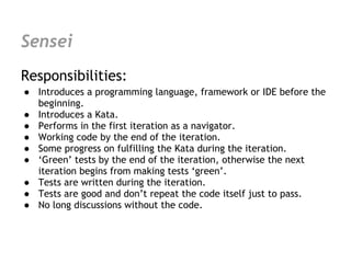 Sensei
Responsibilities:
● Introduces a programming language, framework or IDE before the
  beginning.
● Introduces a Kata.
● Performs in the first iteration as a navigator.
● Working code by the end of the iteration.
● Some progress on fulfilling the Kata during the iteration.
● ‘Green’ tests by the end of the iteration, otherwise the next
  iteration begins from making tests ‘green’.
● Tests are written during the iteration.
● Tests are good and don’t repeat the code itself just to pass.
● No long discussions without the code.
 