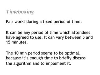 Timeboxing
Pair works during a fixed period of time.

It can be any period of time which attendees
have agreed to use. It can vary between 5 and
15 minutes.

The 10 min period seems to be optimal,
because it’s enough time to briefly discuss
the algorithm and to implement it.
 