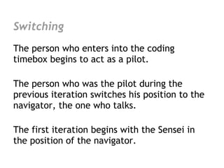 Switching
The person who enters into the coding
timebox begins to act as a pilot.

The person who was the pilot during the
previous iteration switches his position to the
navigator, the one who talks.

The first iteration begins with the Sensei in
the position of the navigator.
 