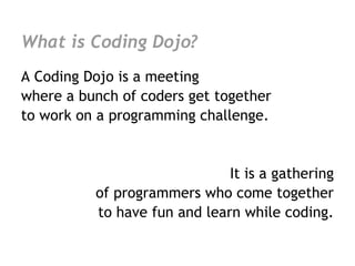 What is Coding Dojo?
A Coding Dojo is a meeting
where a bunch of coders get together
to work on a programming challenge.


                              It is a gathering
          of programmers who come together
          to have fun and learn while coding.
 