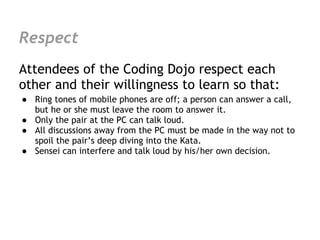 Respect
Attendees of the Coding Dojo respect each
other and their willingness to learn so that:
● Ring tones of mobile phones are off; a person can answer a call,
  but he or she must leave the room to answer it.
● Only the pair at the PC can talk loud.
● All discussions away from the PC must be made in the way not to
  spoil the pair’s deep diving into the Kata.
● Sensei can interfere and talk loud by his/her own decision.
 
