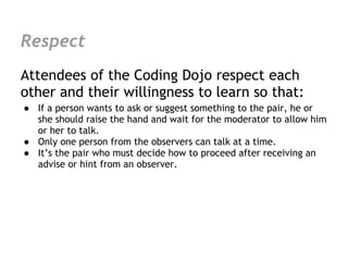 Respect
Attendees of the Coding Dojo respect each
other and their willingness to learn so that:
● If a person wants to ask or suggest something to the pair, he or
  she should raise the hand and wait for the moderator to allow him
  or her to talk.
● Only one person from the observers can talk at a time.
● It’s the pair who must decide how to proceed after receiving an
  advise or hint from an observer.
 
