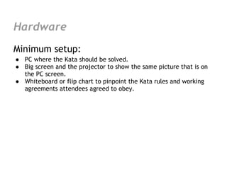 Hardware
Minimum setup:
● PC where the Kata should be solved.
● Big screen and the projector to show the same picture that is on
  the PC screen.
● Whiteboard or flip chart to pinpoint the Kata rules and working
  agreements attendees agreed to obey.
 