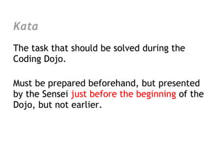 Kata
The task that should be solved during the
Coding Dojo.

Must be prepared beforehand, but presented
by the Sensei just before the beginning of the
Dojo, but not earlier.
 