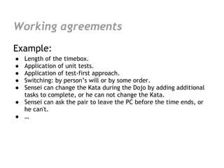 Working agreements
Example:
● Length of the timebox.
● Application of unit tests.
● Application of test-first approach.
● Switching: by person’s will or by some order.
● Sensei can change the Kata during the Dojo by adding additional
  tasks to complete, or he can not change the Kata.
● Sensei can ask the pair to leave the PC before the time ends, or
  he can't.
● …
 