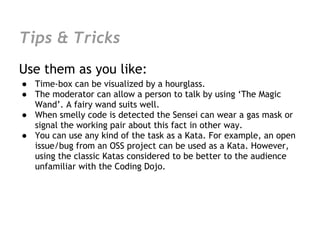 Tips & Tricks
Use them as you like:
● Time-box can be visualized by a hourglass.
● The moderator can allow a person to talk by using ‘The Magic
  Wand’. A fairy wand suits well.
● When smelly code is detected the Sensei can wear a gas mask or
  signal the working pair about this fact in other way.
● You can use any kind of the task as a Kata. For example, an open
  issue/bug from an OSS project can be used as a Kata. However,
  using the classic Katas considered to be better to the audience
  unfamiliar with the Coding Dojo.
 
