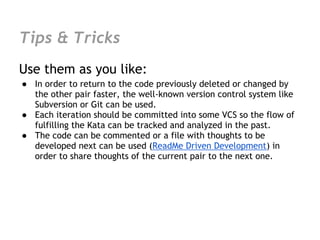 Tips & Tricks
Use them as you like:
● In order to return to the code previously deleted or changed by
  the other pair faster, the well-known version control system like
  Subversion or Git can be used.
● Each iteration should be committed into some VCS so the flow of
  fulfilling the Kata can be tracked and analyzed in the past.
● The code can be commented or a file with thoughts to be
  developed next can be used (ReadMe Driven Development) in
  order to share thoughts of the current pair to the next one.
 