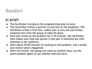 Randori
In brief:
● The facilitator introduces the programming kata to solve.
● The facilitator invites a partner to join him at the keyboard. The
  facilitator writes a first test, makes sure it runs red and invites
  someone else from the group to take his place.
● Each pair works on the problem for 5-10 minutes, the facilitator
  then makes sure that one person in the pair is switched out with
  someone in the audience.
● After about 45-60 minutes of working on the problem, call a break
  and review what’s happened.
● After the review, the group can work on another kata, try the
  same problem again or use another exercise form.
 