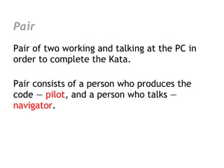 Pair
Pair of two working and talking at the PC in
order to complete the Kata.

Pair consists of a person who produces the
code — pilot, and a person who talks —
navigator.
 