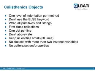 OLBATI - Geek Time - Octobre 2016 3
Calisthenics Objects
● One level of indentation per method
● Don’t use the ELSE keyword
● Wrap all primitives and Strings
● First class collections
● One dot per line
● Don’t abbreviate
● Keep all entities small (50 lines)
● No classes with more than two instance variables
● No getters/setters/properties
 