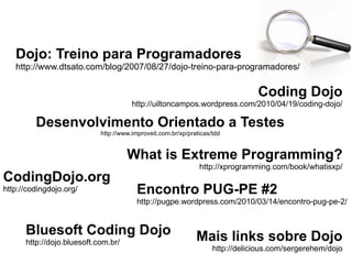 Coding Dojo http://uiltoncampos.wordpress.com/2010/04/19/coding-dojo/ Dojo: Treino para Programadores http://www.dtsato.com/blog/2007/08/27/dojo-treino-para-programadores/ Encontro PUG-PE #2 http://pugpe.wordpress.com/2010/03/14/encontro-pug-pe-2/ CodingDojo.org http://codingdojo.org/ Mais links sobre Dojo http://delicious.com/sergerehem/dojo Bluesoft Coding Dojo   http://dojo.bluesoft.com.br/ Desenvolvimento Orientado a Testes http://www.improveit.com.br/xp/praticas/tdd What is Extreme Programming? http://xprogramming.com/book/whatisxp/ 