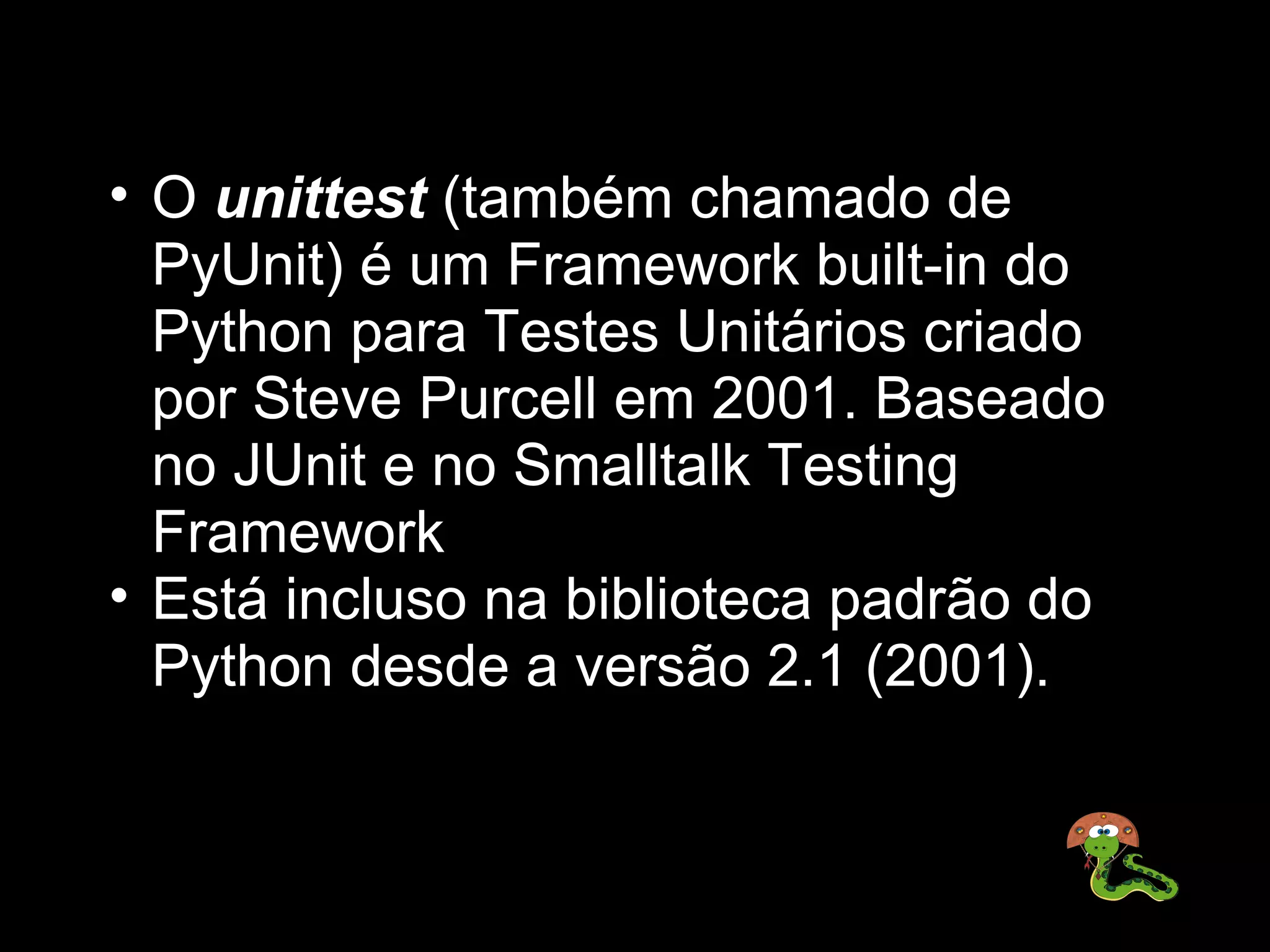 • O unittest (também chamado de 
  PyUnit) é um Framework built-in do 
  Python para Testes Unitários criado 
  por Steve Purcell em 2001. Baseado 
  no JUnit e no Smalltalk Testing 
  Framework
• Está incluso na biblioteca padrão do 
  Python desde a versão 2.1 (2001).
 