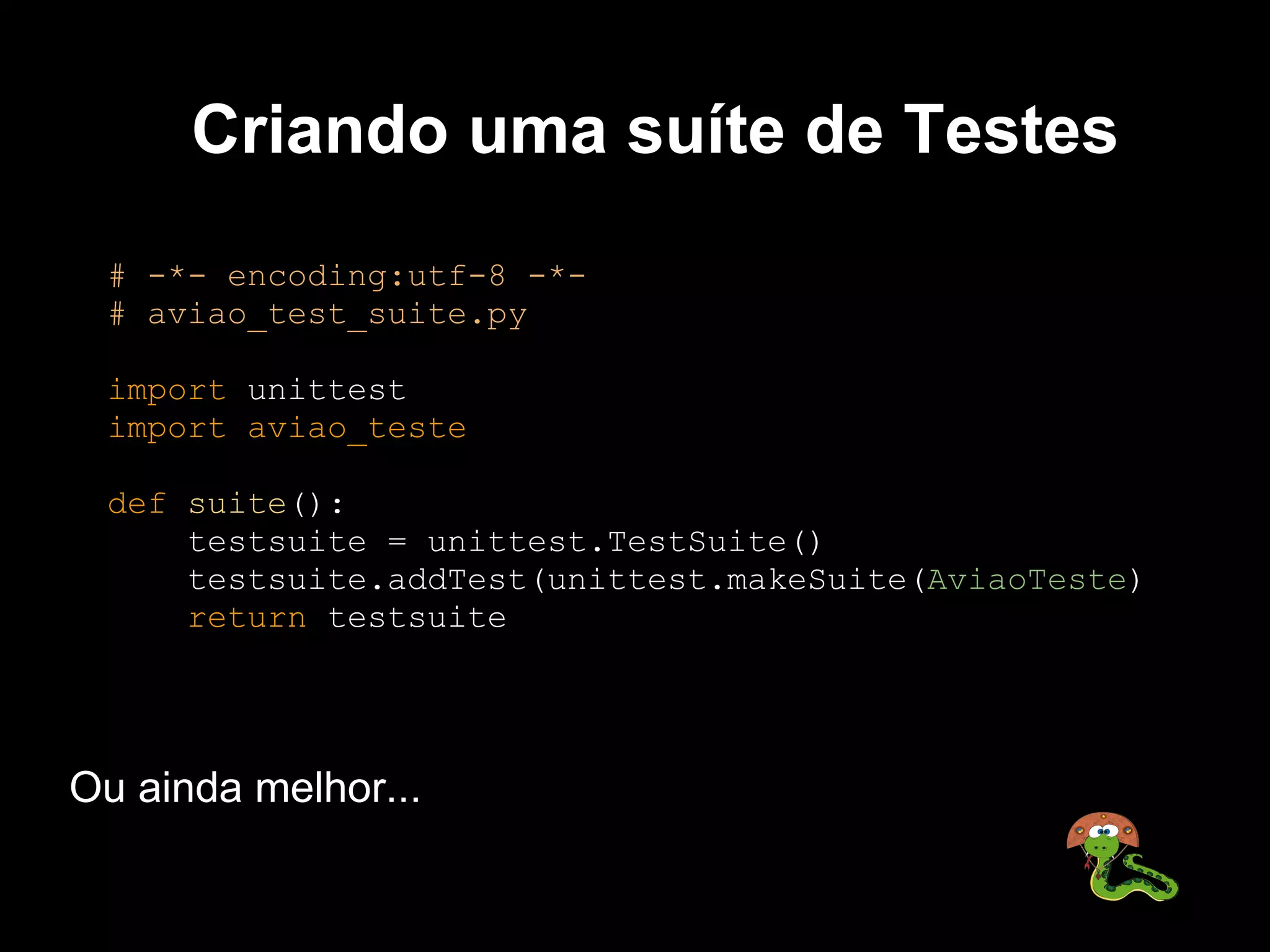 Criando uma suíte de Testes
 # -*- encoding:utf-8 -*-
 # aviao_test_suite.py

 import unittest
 import aviao_teste

 def suite():
     testsuite = unittest.TestSuite()
     testsuite.addTest(unittest.makeSuite(AviaoTeste)
     return testsuite




Ou ainda melhor...
 