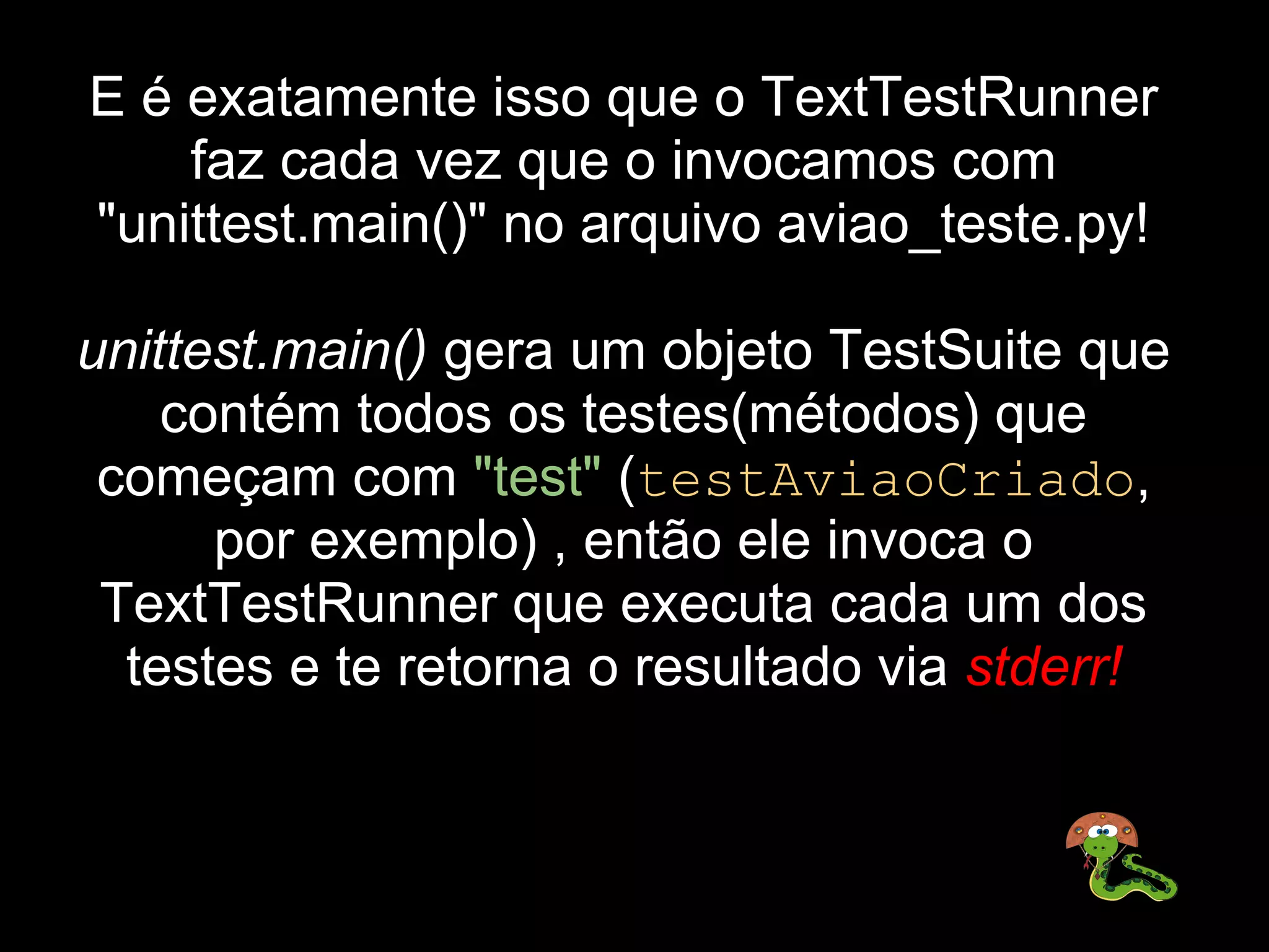 E é exatamente isso que o TextTestRunner 
    faz cada vez que o invocamos com 
"unittest.main()" no arquivo aviao_teste.py!

unittest.main() gera um objeto TestSuite que 
    contém todos os testes(métodos) que 
 começam com "test" (testAviaoCriado, 
      por exemplo) , então ele invoca o 
 TextTestRunner que executa cada um dos 
  testes e te retorna o resultado via stderr!
 