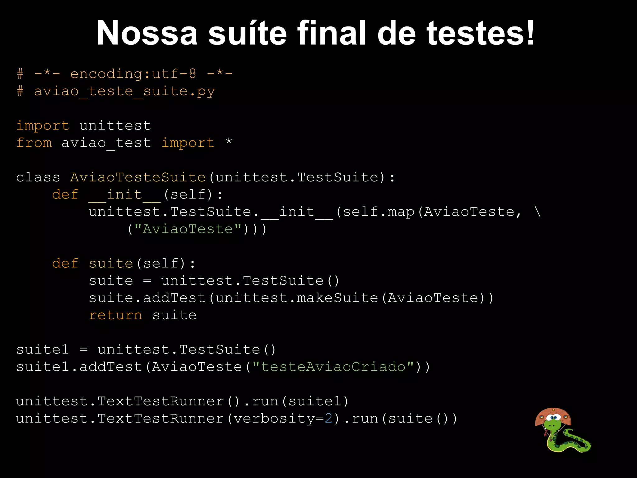 Nossa suíte final de testes!
# -*- encoding:utf-8 -*-
# aviao_teste_suite.py

import unittest
from aviao_test import *

class AviaoTesteSuite(unittest.TestSuite):
    def __init__(self):
        unittest.TestSuite.__init__(self.map(AviaoTeste, 
            ("AviaoTeste")))

    def suite(self):
        suite = unittest.TestSuite()
        suite.addTest(unittest.makeSuite(AviaoTeste))
        return suite

suite1 = unittest.TestSuite()
suite1.addTest(AviaoTeste("testeAviaoCriado"))

unittest.TextTestRunner().run(suite1)
unittest.TextTestRunner(verbosity=2).run(suite())
 
