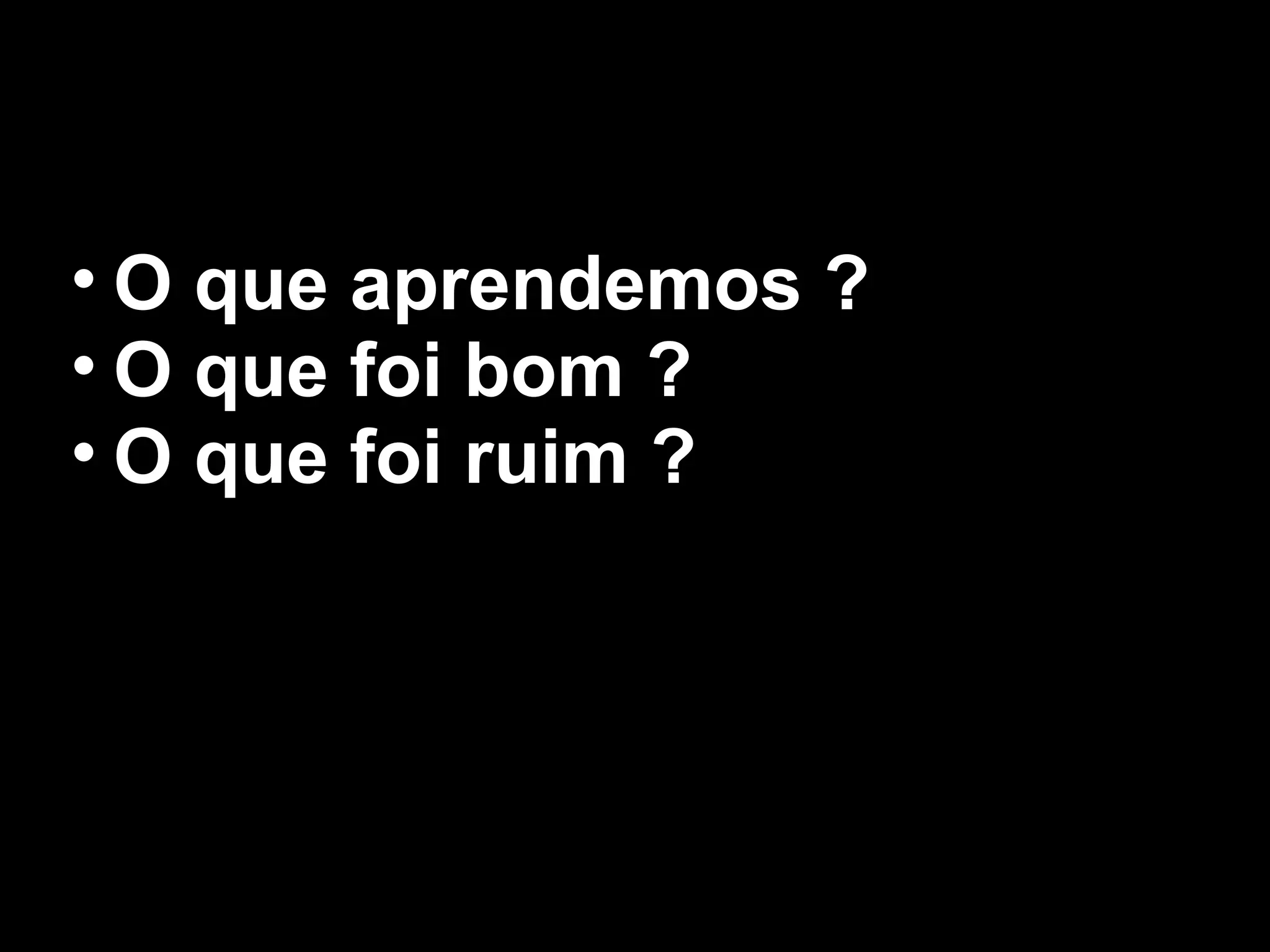 • O que aprendemos ?
• O que foi bom ?
• O que foi ruim ?
 