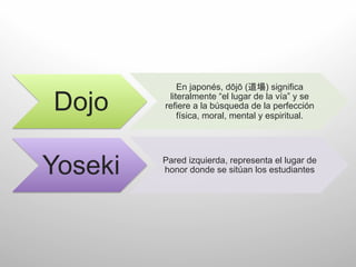 En japonés, dōjō (      ) significa

 Dojo	
       literalmente “el lugar de la vía” y se
             refiere a la búsqueda de la perfección
                 física, moral, mental y espiritual.	
  




Yoseki	
     Pared izquierda, representa el lugar de
             honor donde se sitúan los estudiantes	
  
 