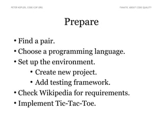 Prepare
●
Find a pair.
●
Choose a programming language.
●
Set up the environment.
●
Create new project.
●
Add testing framework.
●
Check Wikipedia for requirements.
●
Implement Tic-Tac-Toe.
PETER KOFLER, CODE-COP.ORG FANATIC ABOUT CODE QUALITY
 