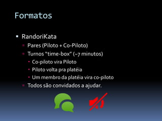 Formatos

 RandoriKata
   Pares (Piloto + Co-Piloto)
   Turnos “time-box” (~7 minutos)
     Co-piloto vira Piloto
     Piloto volta pra platéia
     Um membro da platéia vira co-piloto
   Todos são convidados a ajudar.
 