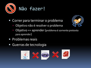 Não fazer!

 Correr para terminar o problema
   Objetivo não é resolver o problema
   Objetivo == aprender (problema é somente pretexto
    para aprender)
 Problemas reais
 Guerras de tecnologia
 