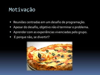 Motivação

 Reuniões centradas em um desafio de programação.
 Apesar do desafio, objetivo não é terminar o problema.
 Aprender com as experiências vivenciadas pelo grupo.
 E porque não, se divertir!?
 