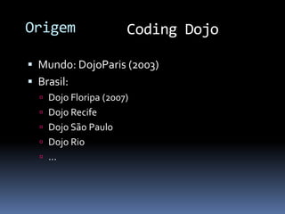 Origem                Coding Dojo

 Mundo: DojoParis (2003)
 Brasil:
   Dojo Floripa (2007)
   Dojo Recife
   Dojo São Paulo
   Dojo Rio
   ...
 
