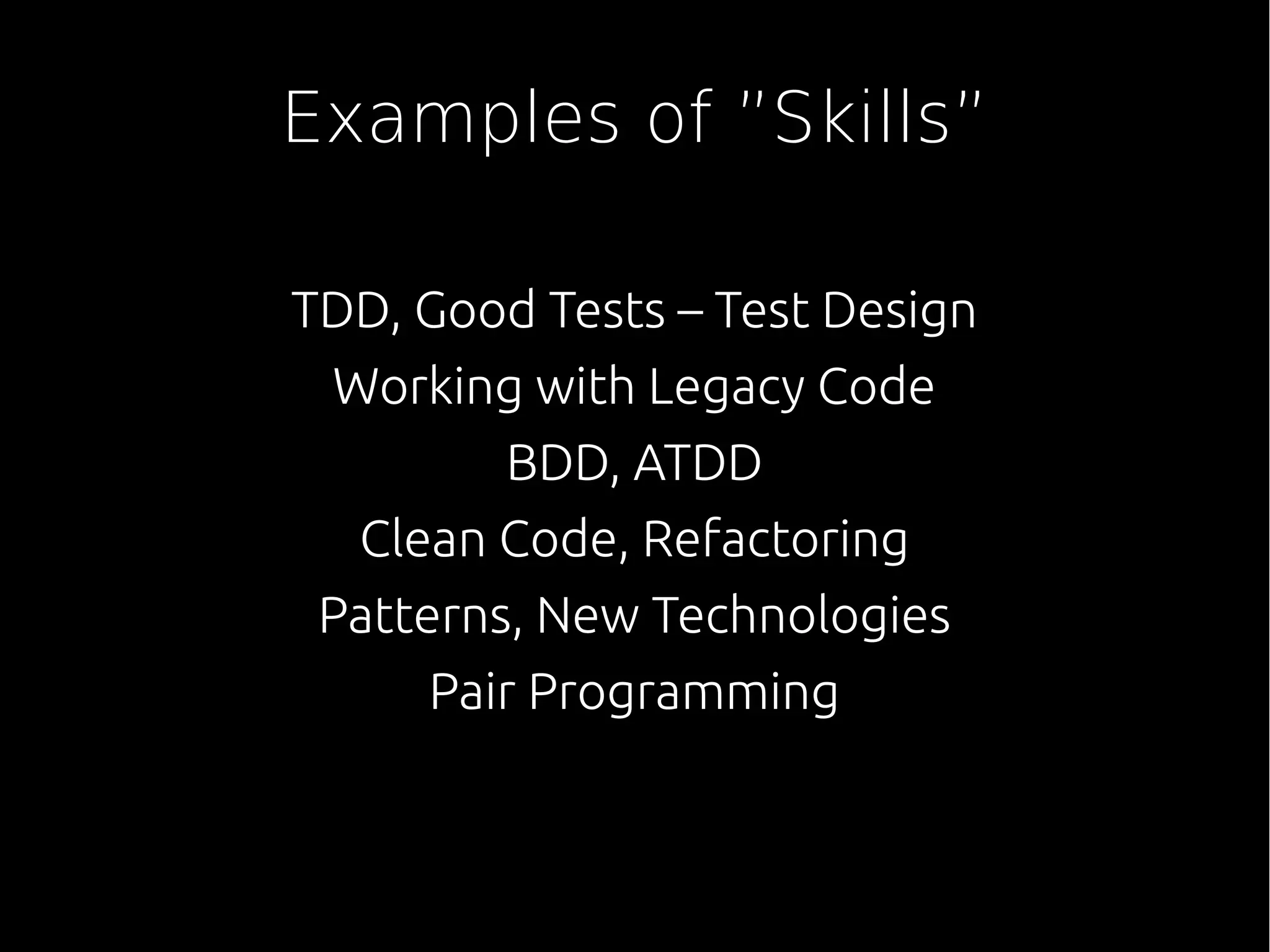 Examples of ”Skills”
TDD, Good Tests – Test Design
Working with Legacy Code
BDD, ATDD
Clean Code, Refactoring
Patterns, New Technologies
Pair Programming
 