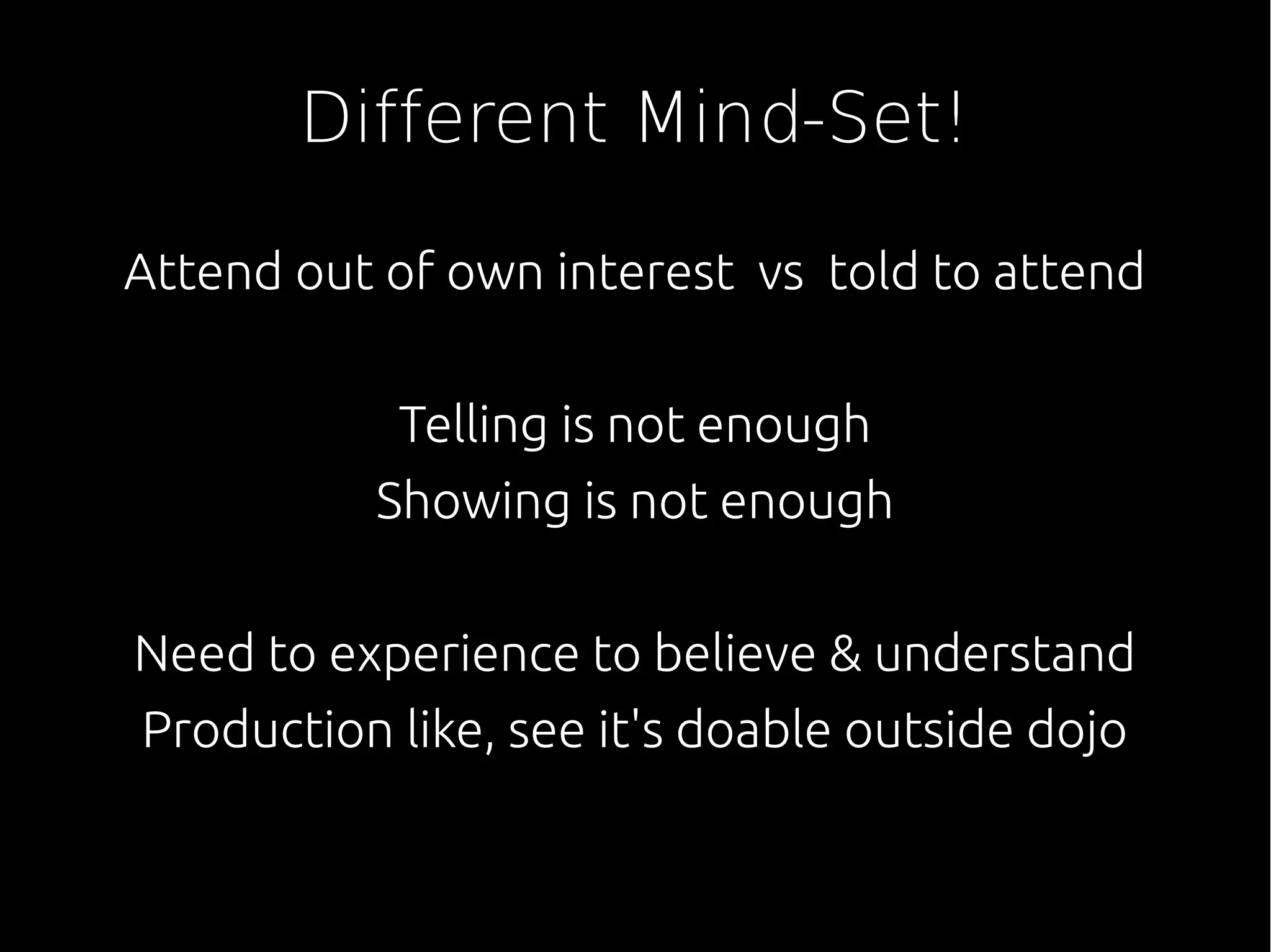 Different Mind-Set!
Attend out of own interest vs told to attend
Telling is not enough
Showing is not enough
Need to experience to believe & understand
Production like, see it's doable outside dojo
 