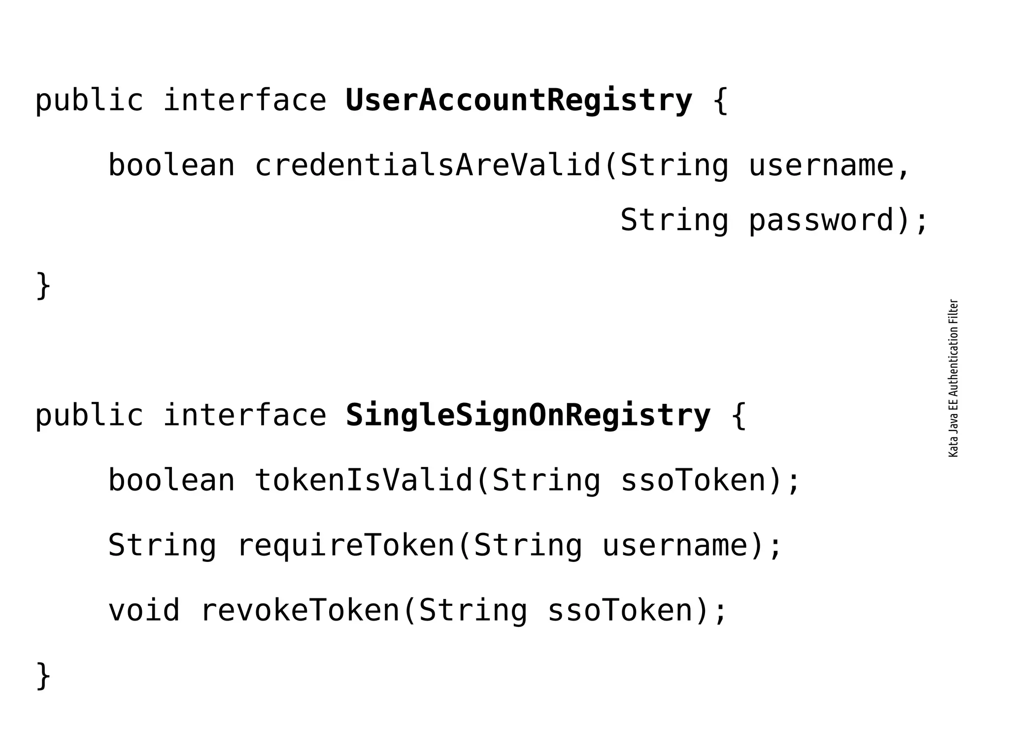 public interface UserAccountRegistry {
boolean credentialsAreValid(String username,
String password);
}
public interface SingleSignOnRegistry {
boolean tokenIsValid(String ssoToken);
String requireToken(String username);
void revokeToken(String ssoToken);
}
KataJavaEEAuthenticationFilter
 